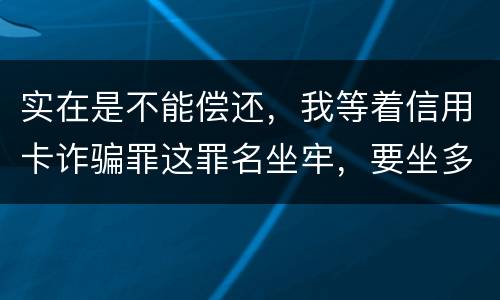 实在是不能偿还，我等着信用卡诈骗罪这罪名坐牢，要坐多少年