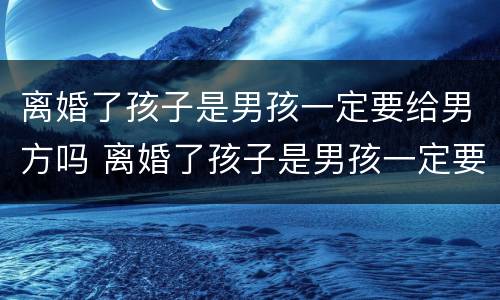 离婚了孩子是男孩一定要给男方吗 离婚了孩子是男孩一定要给男方吗怎么办