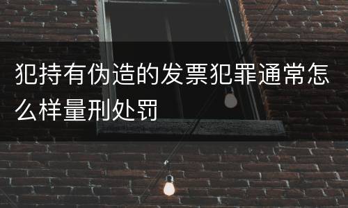 犯持有伪造的发票犯罪通常怎么样量刑处罚