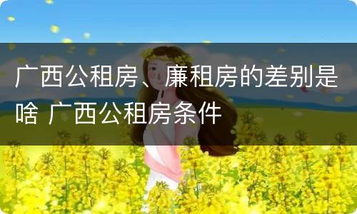 广西公租房、廉租房的差别是啥 广西公租房条件