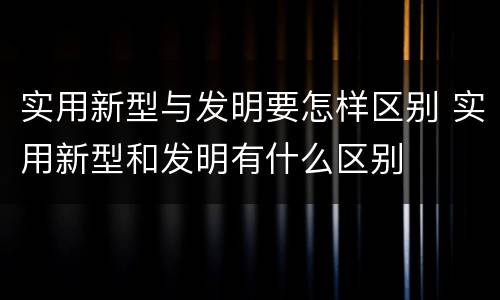 实用新型与发明要怎样区别 实用新型和发明有什么区别