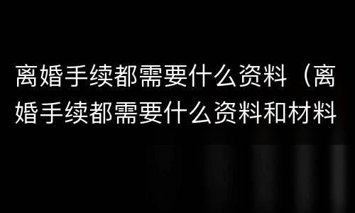 离婚手续都需要什么资料(离婚手续都需要什么资料和材料)