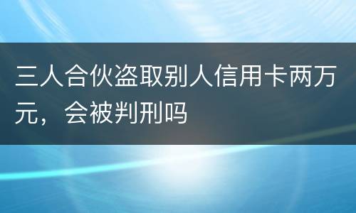三人合伙盗取别人信用卡两万元,会被判刑吗