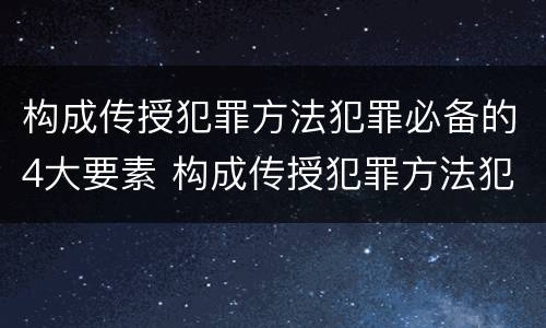 构成传授犯罪方法犯罪必备的4大要素 构成传授犯罪方法犯罪必备的4大要素是
