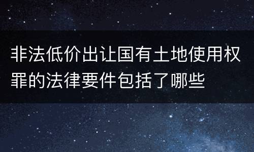 非法低价出让国有土地使用权罪的法律要件包括了哪些