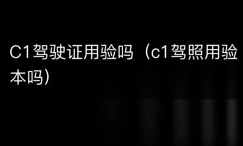 C1驾驶证用验吗（c1驾照用验本吗）