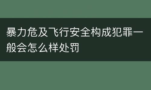 暴力危及飞行安全构成犯罪一般会怎么样处罚