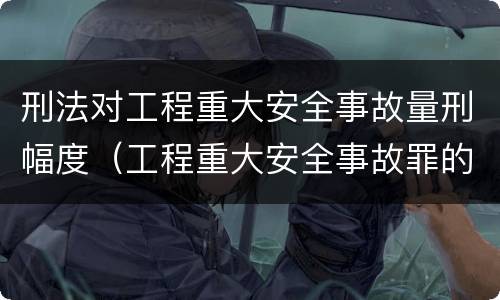 刑法对工程重大安全事故量刑幅度（工程重大安全事故罪的量刑标准）