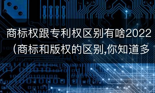 商标权跟专利权区别有啥2022（商标和版权的区别,你知道多少?）