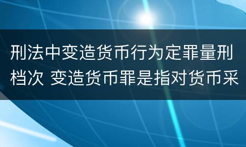 刑法中变造货币行为定罪量刑档次 变造货币罪是指对货币采用