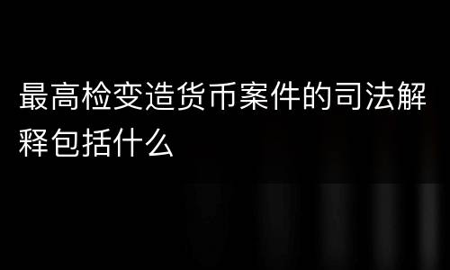 最高检变造货币案件的司法解释包括什么