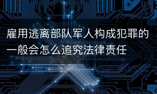 雇用逃离部队军人构成犯罪的一般会怎么追究法律责任