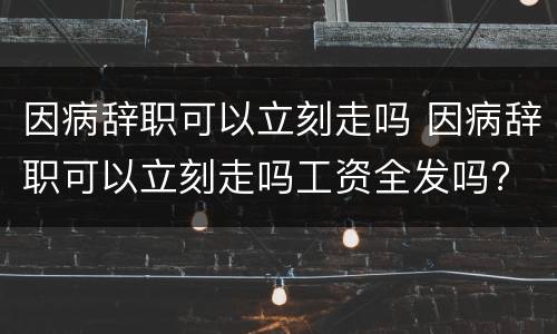 因病辞职可以立刻走吗 因病辞职可以立刻走吗工资全发吗?