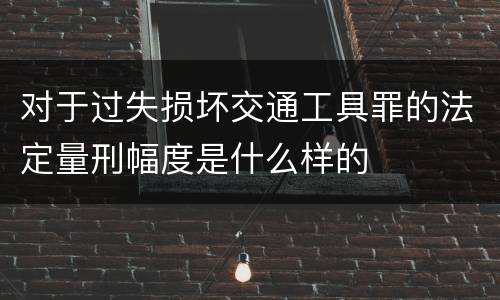 对于过失损坏交通工具罪的法定量刑幅度是什么样的