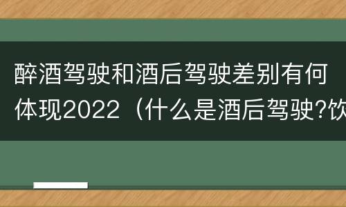 醉酒驾驶和酒后驾驶差别有何体现2022（什么是酒后驾驶?饮酒驾驶与醉酒驾驶的区别是什么?）