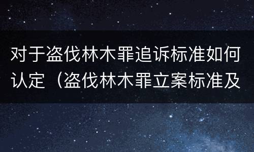 对于盗伐林木罪追诉标准如何认定（盗伐林木罪立案标准及构成要件）
