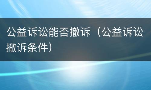 公益诉讼能否撤诉（公益诉讼撤诉条件）