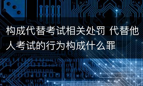 构成代替考试相关处罚 代替他人考试的行为构成什么罪