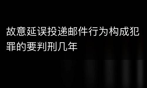 故意延误投递邮件行为构成犯罪的要判刑几年