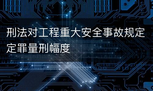 刑法对工程重大安全事故规定定罪量刑幅度