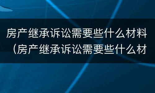 房产继承诉讼需要些什么材料（房产继承诉讼需要些什么材料和证件）