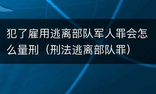 犯了雇用逃离部队军人罪会怎么量刑（刑法逃离部队罪）