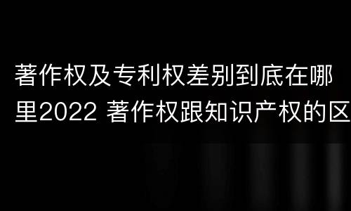 著作权及专利权差别到底在哪里2022 著作权跟知识产权的区别