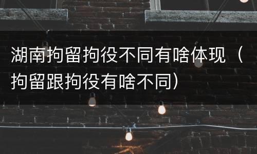 湖南拘留拘役不同有啥体现（拘留跟拘役有啥不同）