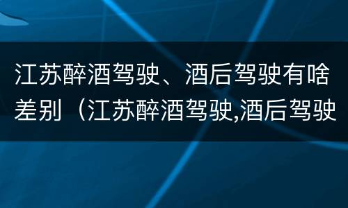 江苏醉酒驾驶、酒后驾驶有啥差别（江苏醉酒驾驶,酒后驾驶有啥差别吗）