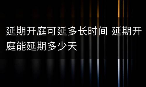 延期开庭可延多长时间 延期开庭能延期多少天
