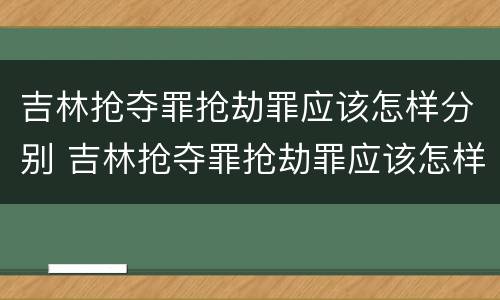 吉林抢夺罪抢劫罪应该怎样分别 吉林抢夺罪抢劫罪应该怎样分别认定