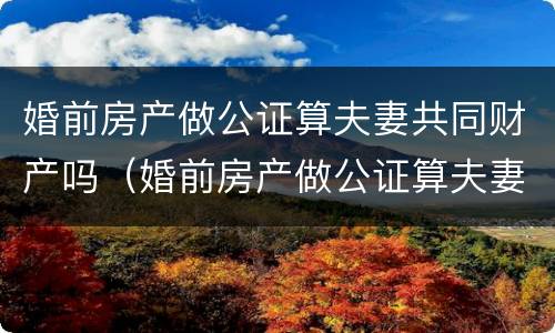 婚前房产做公证算夫妻共同财产吗（婚前房产做公证算夫妻共同财产吗怎么办）