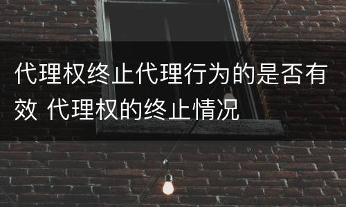 代理权终止代理行为的是否有效 代理权的终止情况