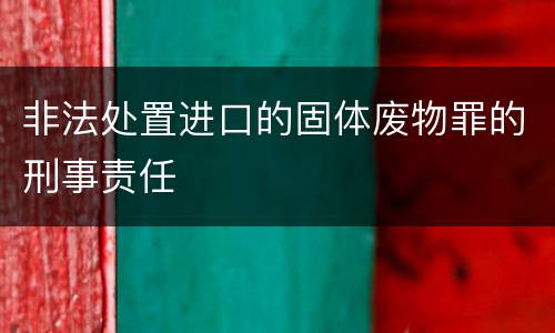 非法处置进口的固体废物罪的刑事责任