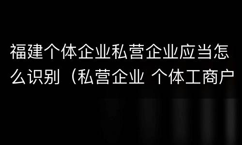 福建个体企业私营企业应当怎么识别（私营企业 个体工商户）