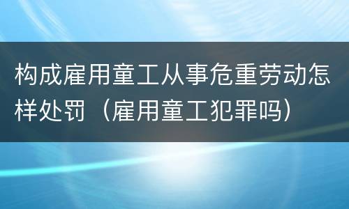 构成雇用童工从事危重劳动怎样处罚（雇用童工犯罪吗）