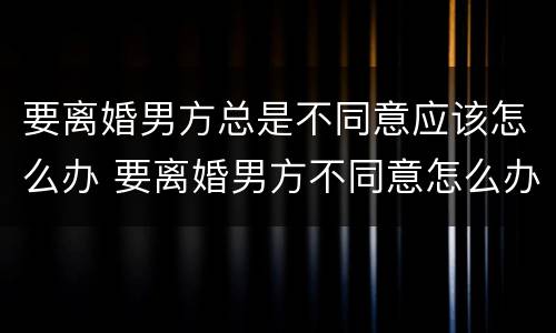 要离婚男方总是不同意应该怎么办 要离婚男方不同意怎么办?