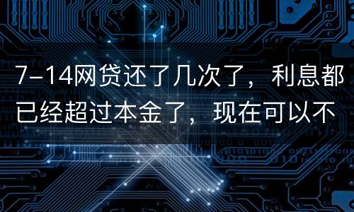 7-14网贷还了几次了，利息都已经超过本金了，现在可以不还吗