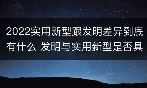 2022实用新型跟发明差异到底有什么 发明与实用新型是否具有实用性