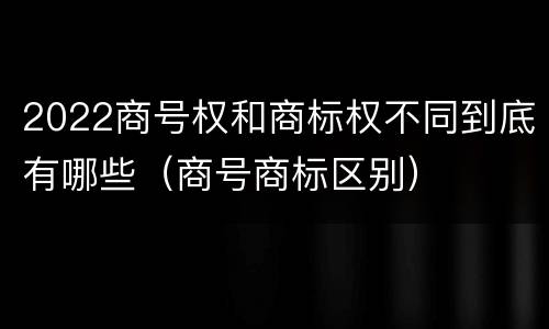 2022商号权和商标权不同到底有哪些（商号商标区别）
