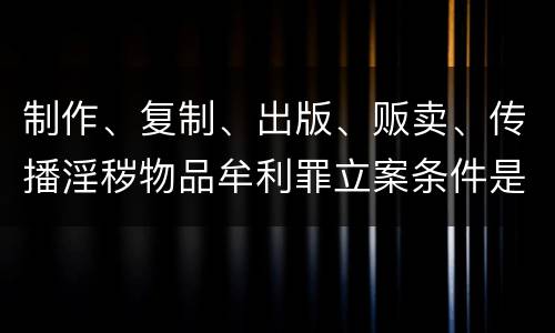 制作、复制、出版、贩卖、传播淫秽物品牟利罪立案条件是什么