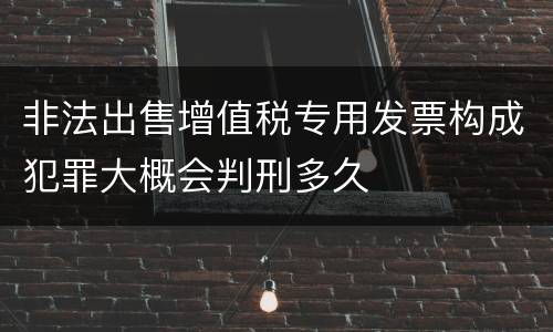 非法出售增值税专用发票构成犯罪大概会判刑多久