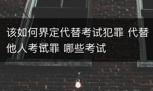 该如何界定代替考试犯罪 代替他人考试罪 哪些考试