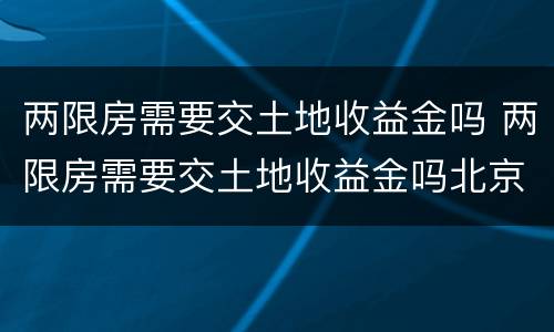 两限房需要交土地收益金吗 两限房需要交土地收益金吗北京
