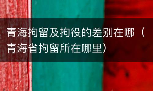 青海拘留及拘役的差别在哪（青海省拘留所在哪里）