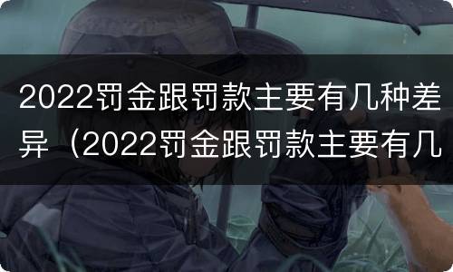 2022罚金跟罚款主要有几种差异（2022罚金跟罚款主要有几种差异呢）