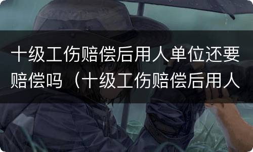 十级工伤赔偿后用人单位还要赔偿吗（十级工伤赔偿后用人单位还要赔偿吗）