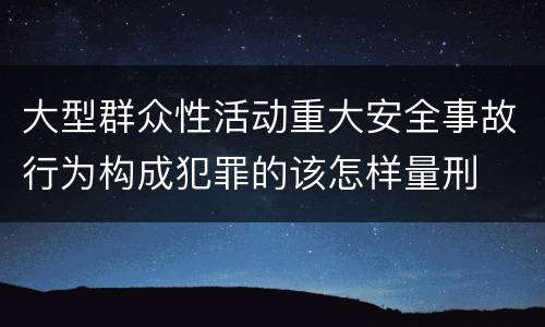 大型群众性活动重大安全事故行为构成犯罪的该怎样量刑