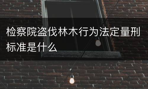 检察院盗伐林木行为法定量刑标准是什么