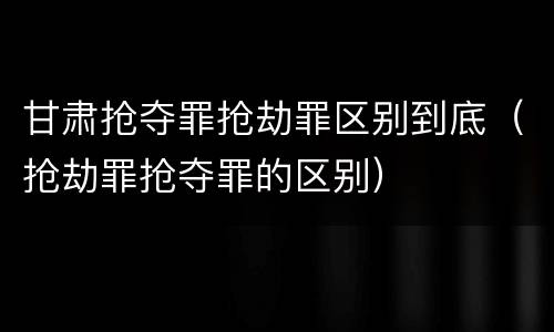 甘肃抢夺罪抢劫罪区别到底（抢劫罪抢夺罪的区别）